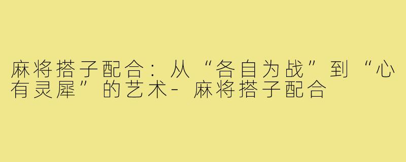 麻将搭子配合:从“各自为战”到“心有灵犀”的艺术-麻将搭子配合