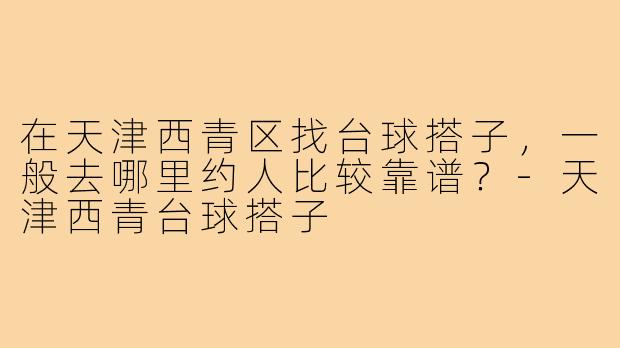 在天津西青区找台球搭子,一般去哪里约人比较靠谱?-天津西青台球搭子