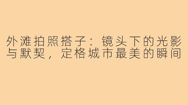 外滩拍照搭子：镜头下的光影与默契，定格城市最美的瞬间