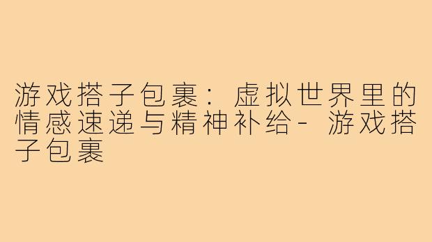 游戏搭子包裹:虚拟世界里的情感速递与精神补给-游戏搭子包裹
