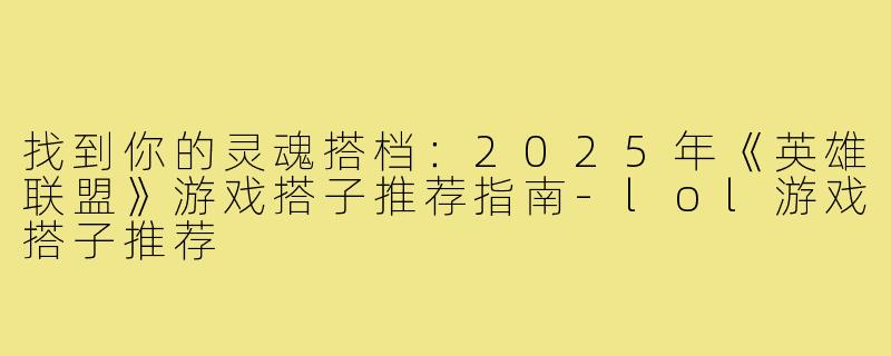 找到你的灵魂搭档:2025年《英雄联盟》游戏搭子推荐指南-lol游戏搭子推荐