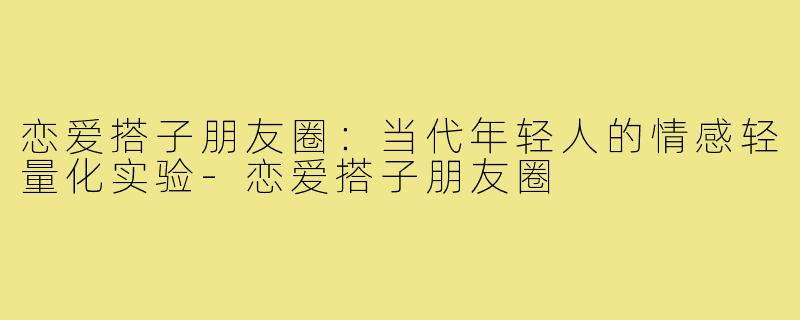 恋爱搭子朋友圈：当代年轻人的情感轻量化实验-恋爱搭子朋友圈