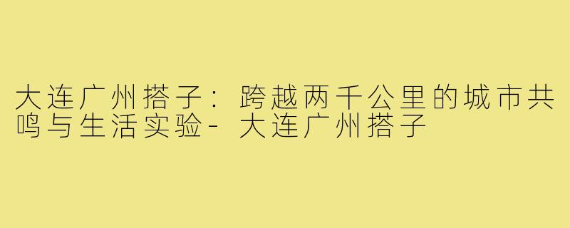 大连广州搭子:跨越两千公里的城市共鸣与生活实验-大连广州搭子