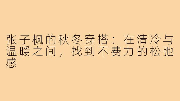 张子枫的秋冬穿搭:在清冷与温暖之间,找到不费力的松弛感