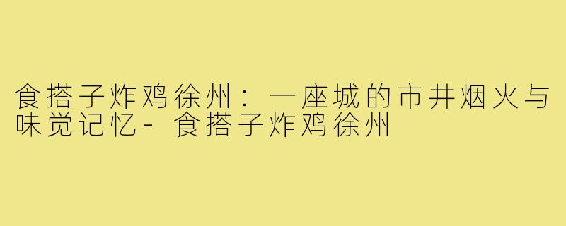 食搭子炸鸡徐州:一座城的市井烟火与味觉记忆-食搭子炸鸡徐州