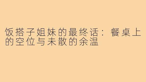 饭搭子姐妹的最终话：餐桌上的空位与未散的余温