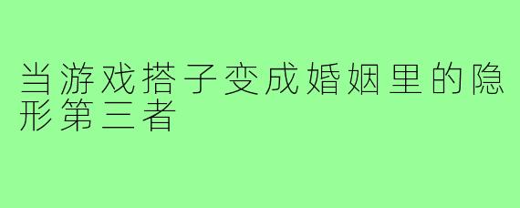 当游戏搭子变成婚姻里的隐形第三者