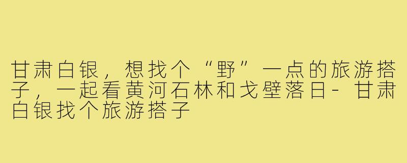 甘肃白银,想找个“野”一点的旅游搭子,一起看黄河石林和戈壁落日-甘肃白银找个旅游搭子