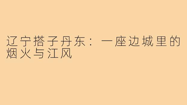 辽宁搭子丹东：一座边城里的烟火与江风