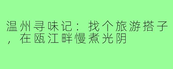温州寻味记：找个旅游搭子，在瓯江畔慢煮光阴