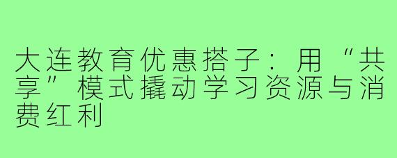 大连教育优惠搭子:用“共享”模式撬动学习资源与消费红利