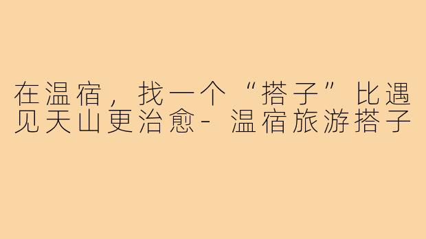 在温宿，找一个“搭子”比遇见天山更治愈-温宿旅游搭子