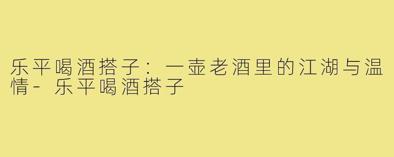 乐平喝酒搭子：一壶老酒里的江湖与温情-乐平喝酒搭子