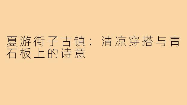 夏游街子古镇：清凉穿搭与青石板上的诗意