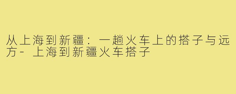 从上海到新疆：一趟火车上的搭子与远方-上海到新疆火车搭子