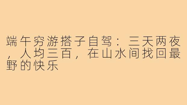 端午穷游搭子自驾：三天两夜，人均三百，在山水间找回最野的快乐