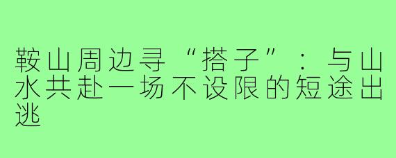 鞍山周边寻“搭子”:与山水共赴一场不设限的短途出逃