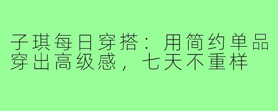 子琪每日穿搭：用简约单品穿出高级感，七天不重样