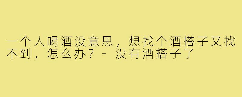 一个人喝酒没意思，想找个酒搭子又找不到，怎么办？-没有酒搭子了
