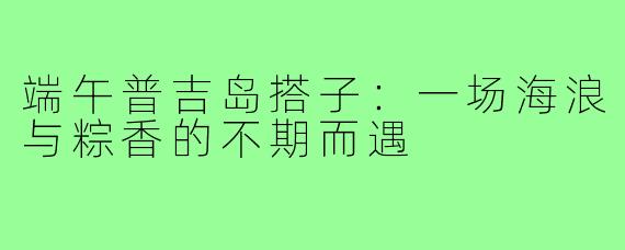 端午普吉岛搭子:一场海浪与粽香的不期而遇
