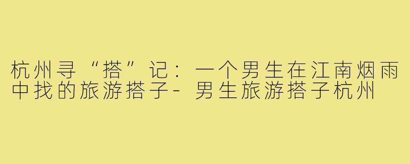 杭州寻“搭”记:一个男生在江南烟雨中找的旅游搭子-男生旅游搭子杭州