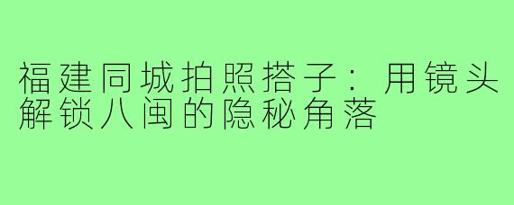 福建同城拍照搭子：用镜头解锁八闽的隐秘角落