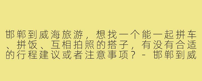 邯郸到威海旅游，想找一个能一起拼车、拼饭、互相拍照的搭子，有没有合适的行程建议或者注意事项？-邯郸到威海旅游搭子