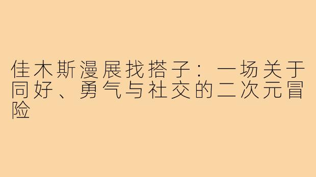 佳木斯漫展找搭子：一场关于同好、勇气与社交的二次元冒险