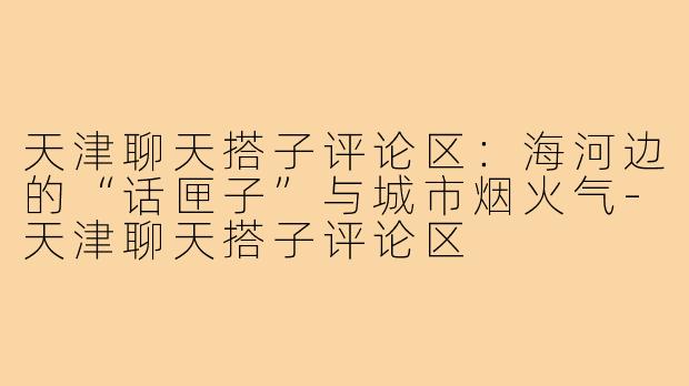 天津聊天搭子评论区：海河边的“话匣子”与城市烟火气-天津聊天搭子评论区