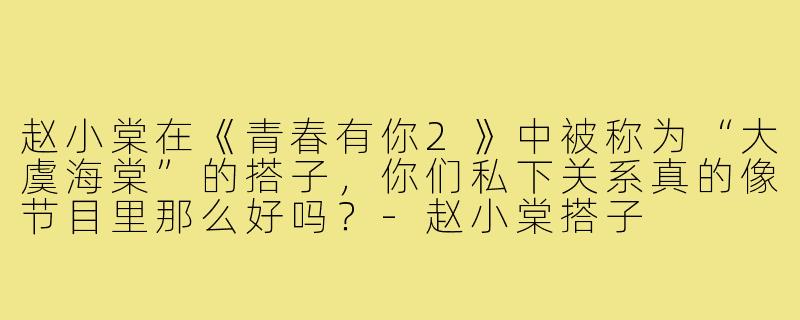 赵小棠在《青春有你2》中被称为“大虞海棠”的搭子,你们私下关系真的像节目里那么好吗?-赵小棠搭子