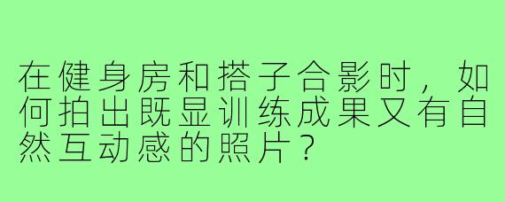 在健身房和搭子合影时，如何拍出既显训练成果又有自然互动感的照片？
