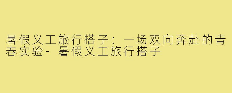 暑假义工旅行搭子:一场双向奔赴的青春实验-暑假义工旅行搭子