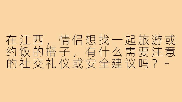 在江西，情侣想找一起旅游或约饭的搭子，有什么需要注意的社交礼仪或安全建议吗？-情侣找搭子江西