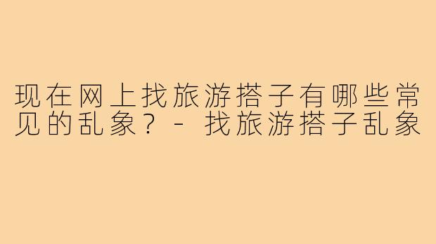 现在网上找旅游搭子有哪些常见的乱象？-找旅游搭子乱象