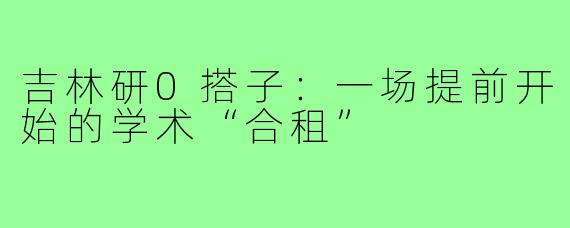 吉林研0搭子:一场提前开始的学术“合租”