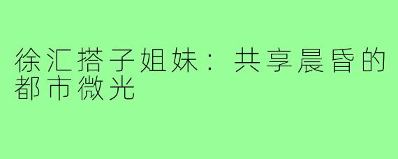 徐汇搭子姐妹:共享晨昏的都市微光