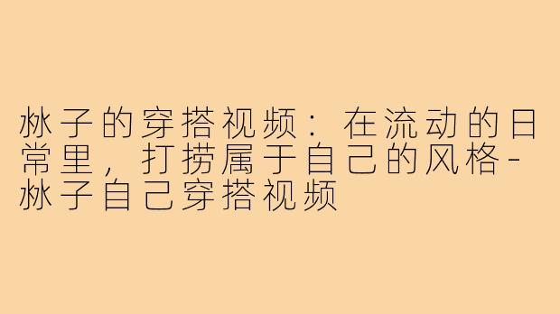沝子的穿搭视频:在流动的日常里,打捞属于自己的风格-沝子自己穿搭视频