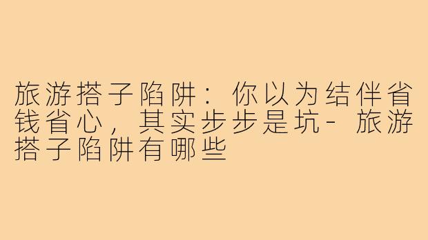 旅游搭子陷阱:你以为结伴省钱省心,其实步步是坑-旅游搭子陷阱有哪些