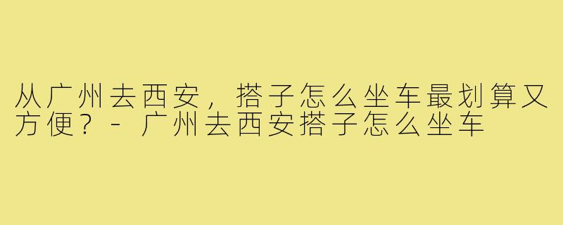 从广州去西安,搭子怎么坐车最划算又方便?-广州去西安搭子怎么坐车