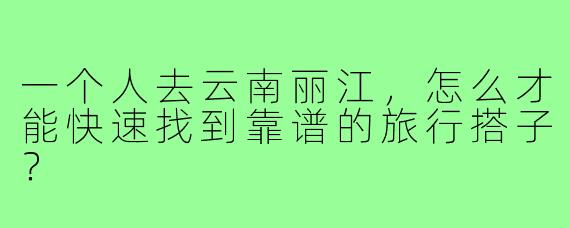 一个人去云南丽江,怎么才能快速找到靠谱的旅行搭子?