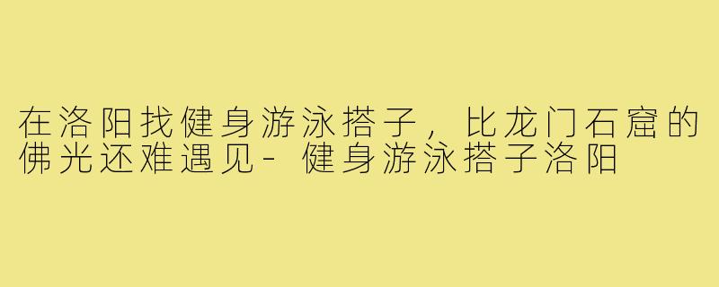 在洛阳找健身游泳搭子,比龙门石窟的佛光还难遇见-健身游泳搭子洛阳