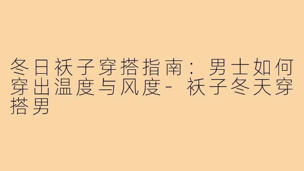 冬日袄子穿搭指南:男士如何穿出温度与风度-袄子冬天穿搭男