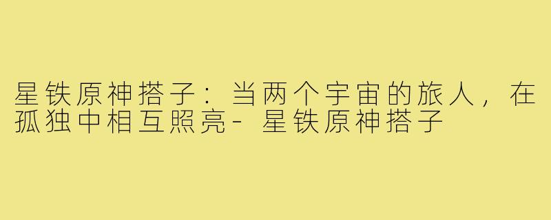 星铁原神搭子:当两个宇宙的旅人,在孤独中相互照亮-星铁原神搭子