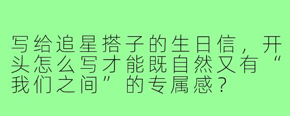 写给追星搭子的生日信，开头怎么写才能既自然又有“我们之间”的专属感？