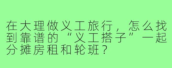 在大理做义工旅行,怎么找到靠谱的“义工搭子”一起分摊房租和轮班?