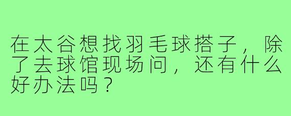 在太谷想找羽毛球搭子，除了去球馆现场问，还有什么好办法吗？