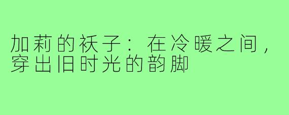 加莉的袄子:在冷暖之间,穿出旧时光的韵脚
