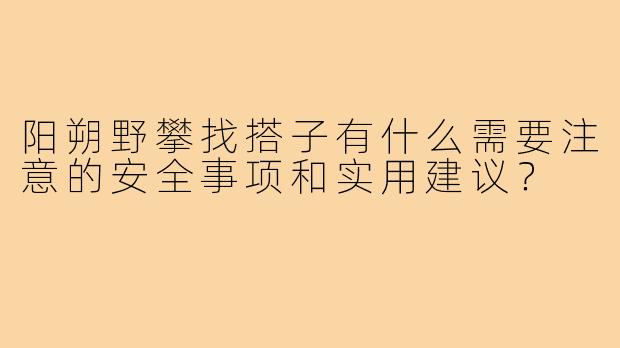 阳朔野攀找搭子有什么需要注意的安全事项和实用建议?