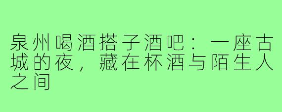 泉州喝酒搭子酒吧:一座古城的夜,藏在杯酒与陌生人之间