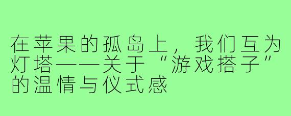 在苹果的孤岛上,我们互为灯塔——关于“游戏搭子”的温情与仪式感